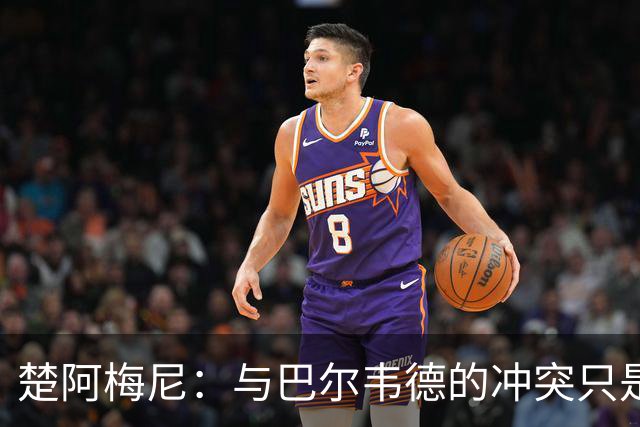 楚阿梅尼：与巴尔韦德的冲突只是小事，上了球场一切照旧